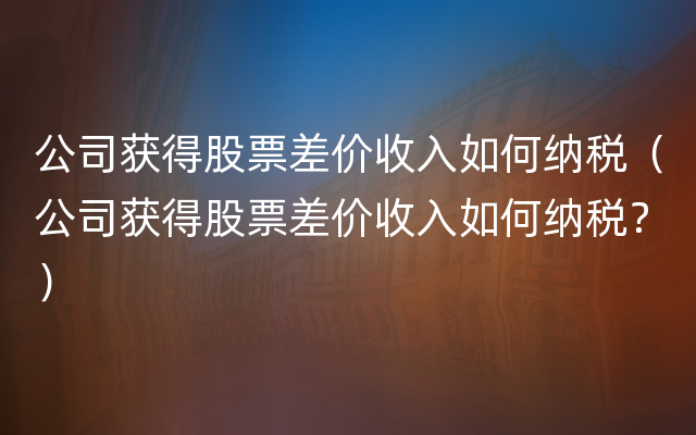 公司获得股票差价收入如何纳税（公司获得股票差价收入如何纳税？）