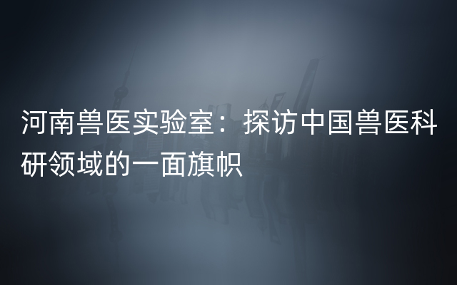 河南兽医实验室：探访中国兽医科研领域的一面旗帜