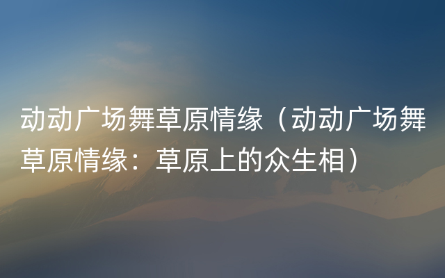 动动广场舞草原情缘（动动广场舞草原情缘：草原上的众生相）