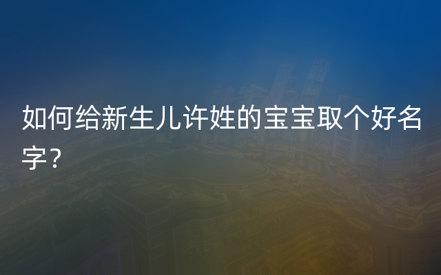 如何给新生儿许姓的宝宝取个好名字？