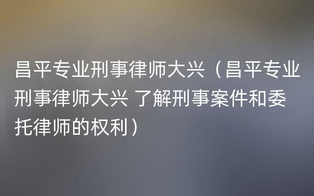 昌平专业刑事律师大兴（昌平专业刑事律师大兴 了解刑事案件和委托律师的权利）