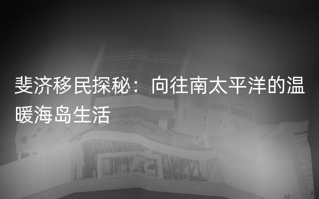 斐济移民探秘：向往南太平洋的温暖海岛生活