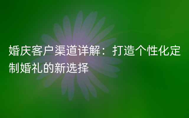 婚庆客户渠道详解：打造个性化定制婚礼的新选择