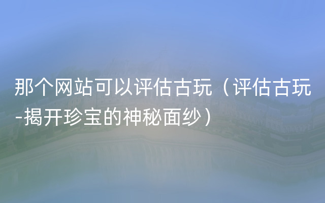 那个网站可以评估古玩（评估古玩-揭开珍宝的神秘面纱）