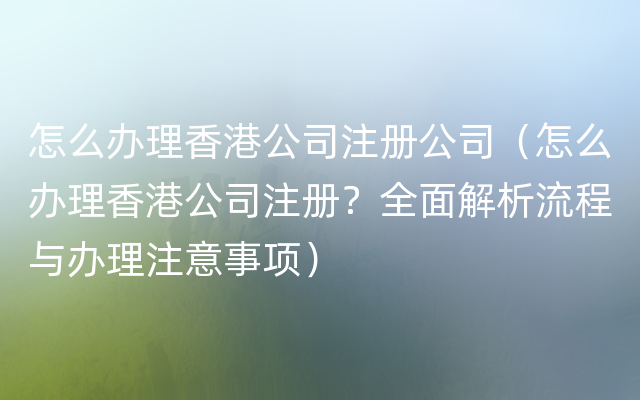 怎么办理香港公司注册公司（怎么办理香港公司注册？全面解析流程与办理注意事项）