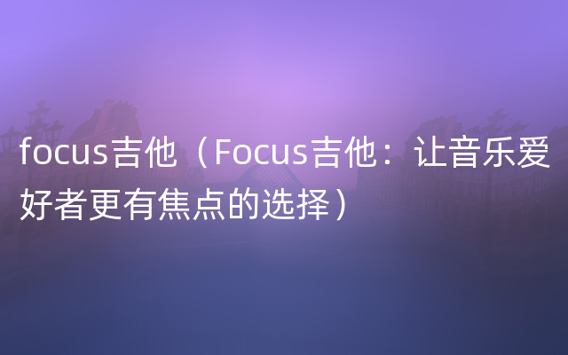 focus吉他（Focus吉他：让音乐爱好者更有焦点的选择）