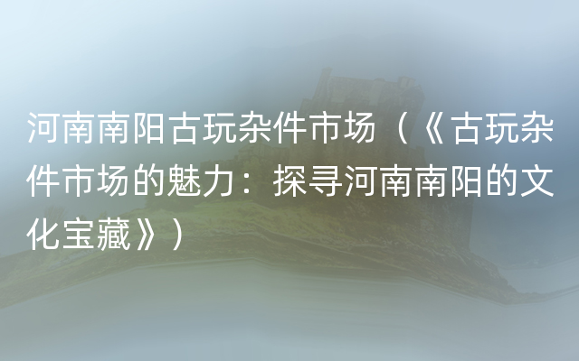 河南南阳古玩杂件市场（《古玩杂件市场的魅力：探寻河南南阳的文化宝藏》）