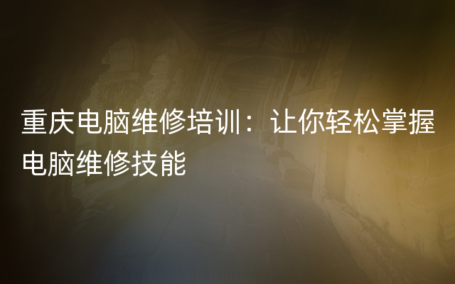 重庆电脑维修培训：让你轻松掌握电脑维修技能