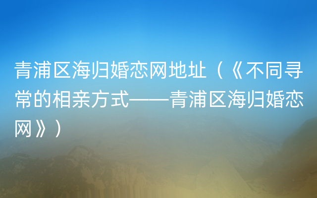 青浦区海归婚恋网地址（《不同寻常的相亲方式——