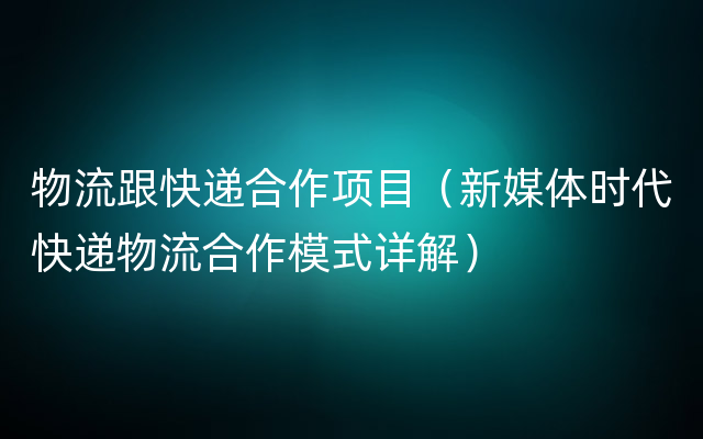 物流跟快递合作项目（新媒体时代快递物流合作模式详解）