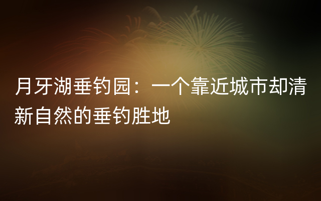 月牙湖垂钓园：一个靠近城市却清新自然的垂钓胜地