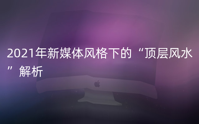 2021年新媒体风格下的“顶层风水”解析