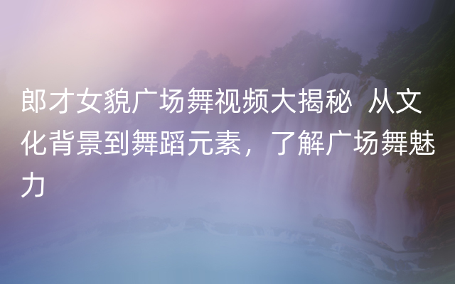 郎才女貌广场舞视频大揭秘  从文化背景到舞蹈元素，了解广场舞魅力