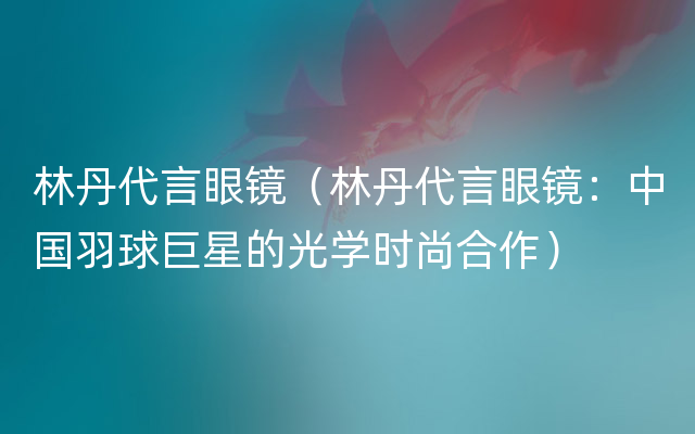 林丹代言眼镜（林丹代言眼镜：中国羽球巨星的光学时尚合作）