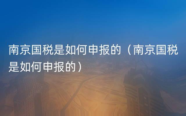 南京国税是如何申报的（南京国税是如何申报的）