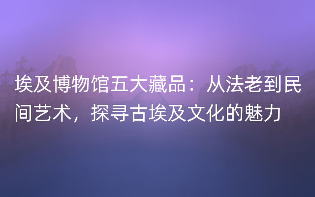 埃及博物馆五大藏品：从法老到民间艺术，探寻古埃及文化的魅力