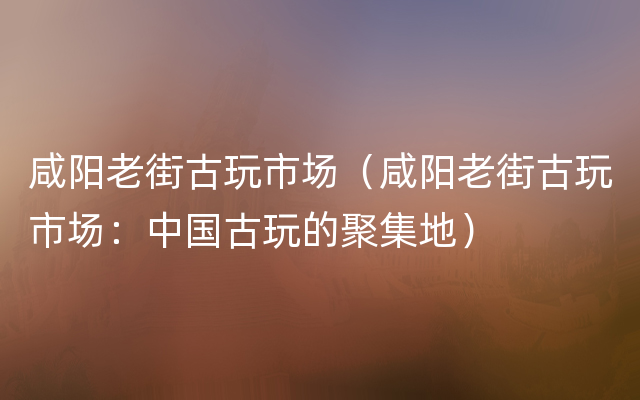 咸阳老街古玩市场（咸阳老街古玩市场：中国古玩的聚集地）