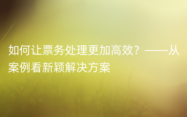 如何让票务处理更加高效？——从案例看新颖解决方案