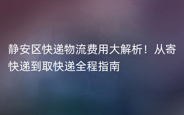 静安区快递物流费用大解析！从寄快递到取快递全程指南