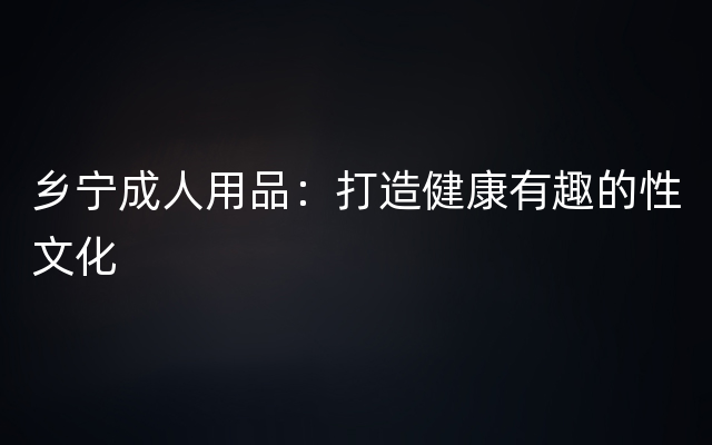 乡宁成人用品：打造健康有趣的性文化