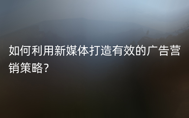 如何利用新媒体打造有效的广告营销策略？