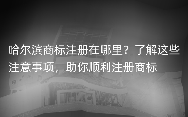 哈尔滨商标注册在哪里？了解这些注意事项，助你顺利注册商标