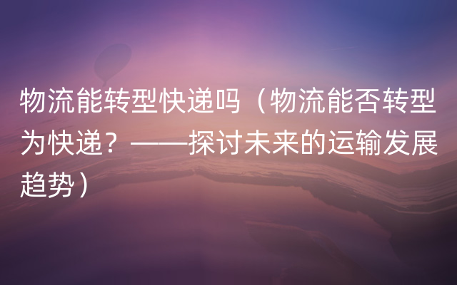 物流能转型快递吗（物流能否转型为快递？——探讨未来的运输发展趋势）