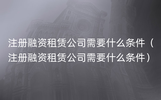 注册融资租赁公司需要什么条件（注册融资租赁公司