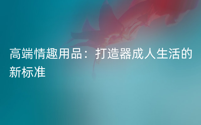 高端情趣用品：打造器成人生活的新标准