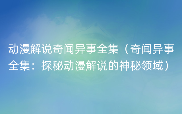 动漫解说奇闻异事全集（奇闻异事全集：探秘动漫解说的神秘领域）