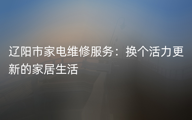 辽阳市家电维修服务：换个活力更新的家居生活