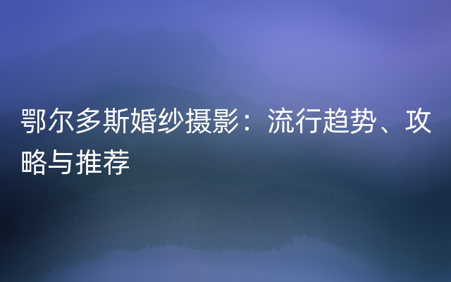 鄂尔多斯婚纱摄影：流行趋势、攻略与推荐