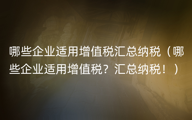 哪些企业适用增值税汇总纳税（哪些企业适用增值税？汇总纳税！）