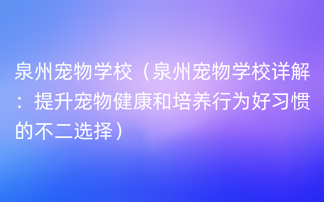 泉州宠物学校（泉州宠物学校详解：提升宠物健康和培养行为好习惯的不二选择）