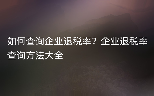 如何查询企业退税率？企业退税率查询方法大全