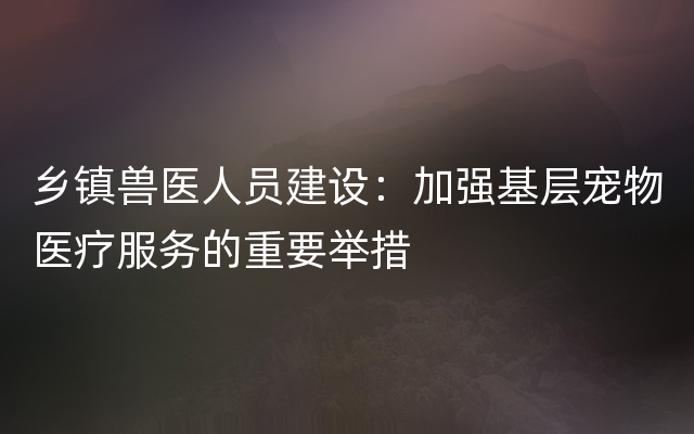 乡镇兽医人员建设：加强基层宠物医疗服务的重要举措