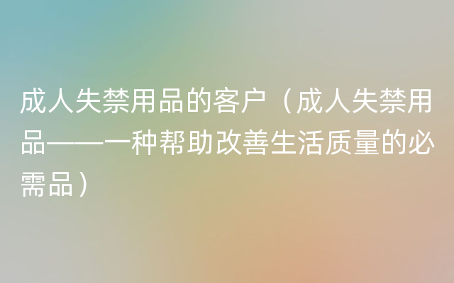 成人失禁用品的客户（成人失禁用品——一种帮助改善生活质量的必需品）