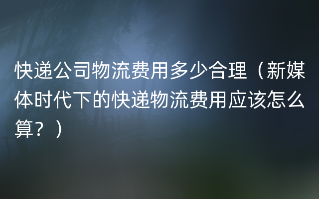 快递公司物流费用多少合理（新媒体时代下的快递物流费用应该怎么算？）