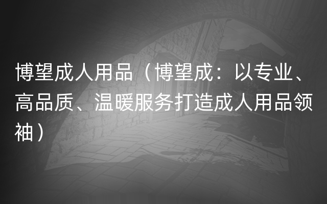 博望成人用品（博望成：以专业、高品质、温暖服务