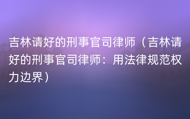 吉林请好的刑事官司律师（吉林请好的刑事官司律师：用法律规范权力边界）