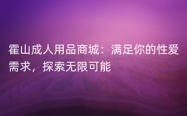 霍山成人用品商城：满足你的性爱需求，探索无限可能