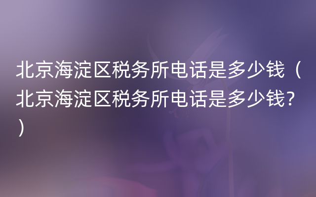 北京海淀区税务所电话是多少钱（北京海淀区税务所电话是多少钱？）