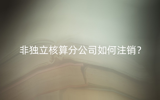 非独立核算分公司如何注销？