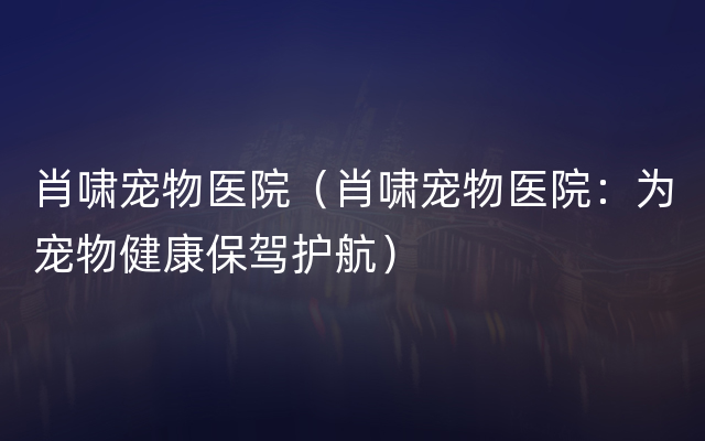 肖啸宠物医院（肖啸宠物医院：为宠物健康保驾护航）