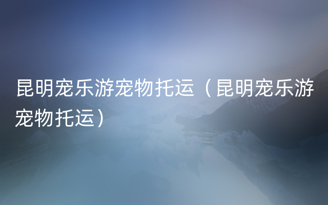 昆明宠乐游宠物托运（昆明宠乐游宠物托运）