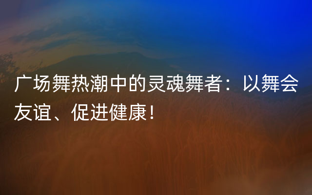 广场舞热潮中的灵魂舞者：以舞会友谊、促进健康！