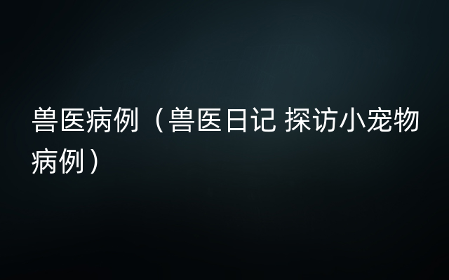 兽医病例（兽医日记 探访小宠物病例）