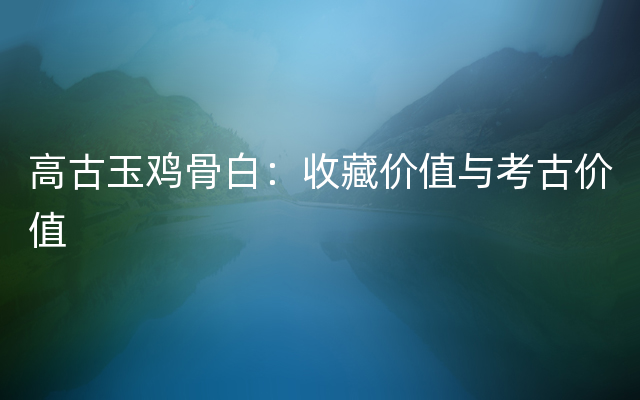 高古玉鸡骨白：收藏价值与考古价值