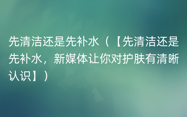 先清洁还是先补水（【先清洁还是先补水，新媒体让你对护肤有清晰认识】）