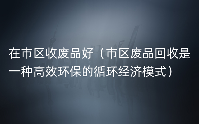 在市区收废品好（市区废品回收是一种高效环保的循环经济模式）